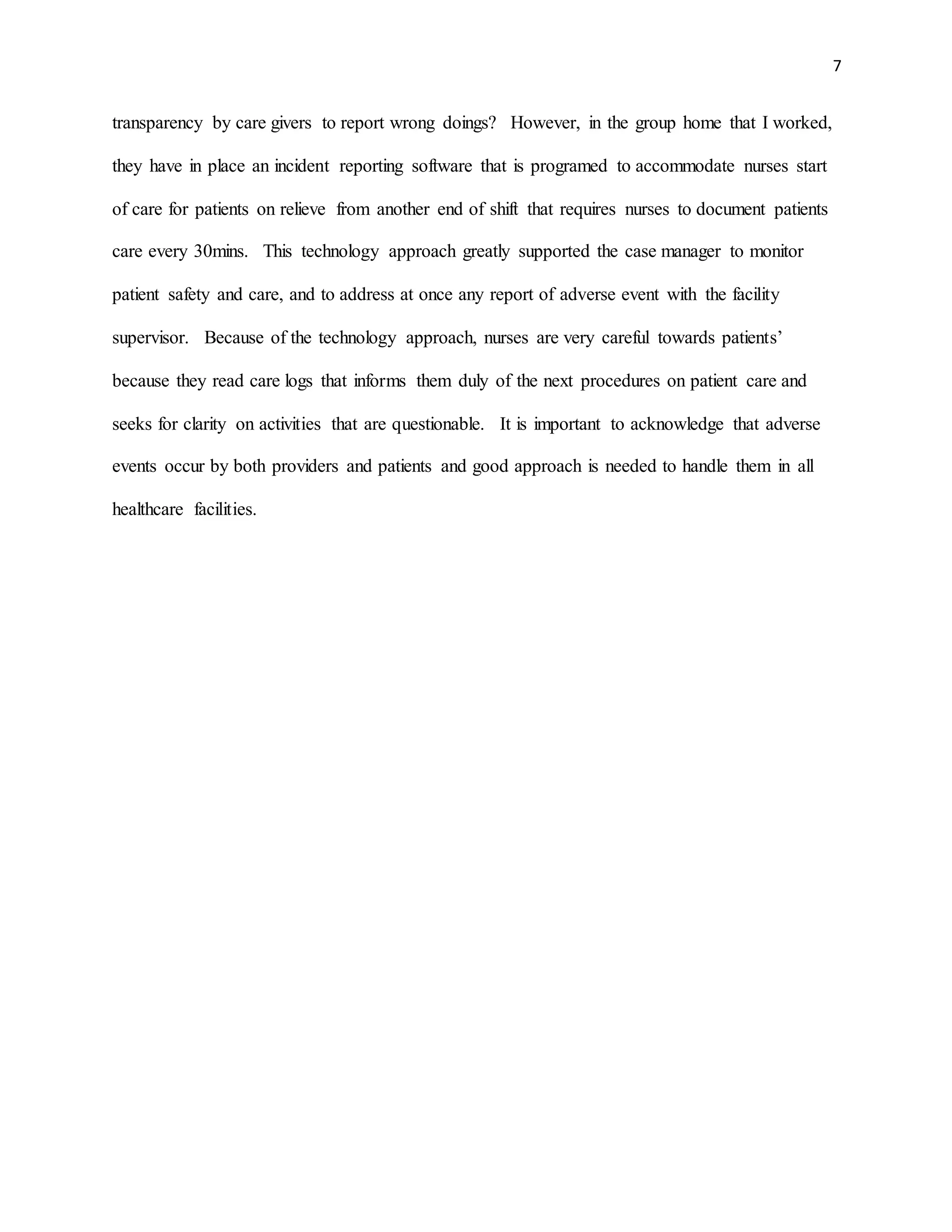 7
transparency by care givers to report wrong doings? However, in the group home that I worked,
they have in place an incident reporting software that is programed to accommodate nurses start
of care for patients on relieve from another end of shift that requires nurses to document patients
care every 30mins. This technology approach greatly supported the case manager to monitor
patient safety and care, and to address at once any report of adverse event with the facility
supervisor. Because of the technology approach, nurses are very careful towards patients’
because they read care logs that informs them duly of the next procedures on patient care and
seeks for clarity on activities that are questionable. It is important to acknowledge that adverse
events occur by both providers and patients and good approach is needed to handle them in all
healthcare facilities.
 