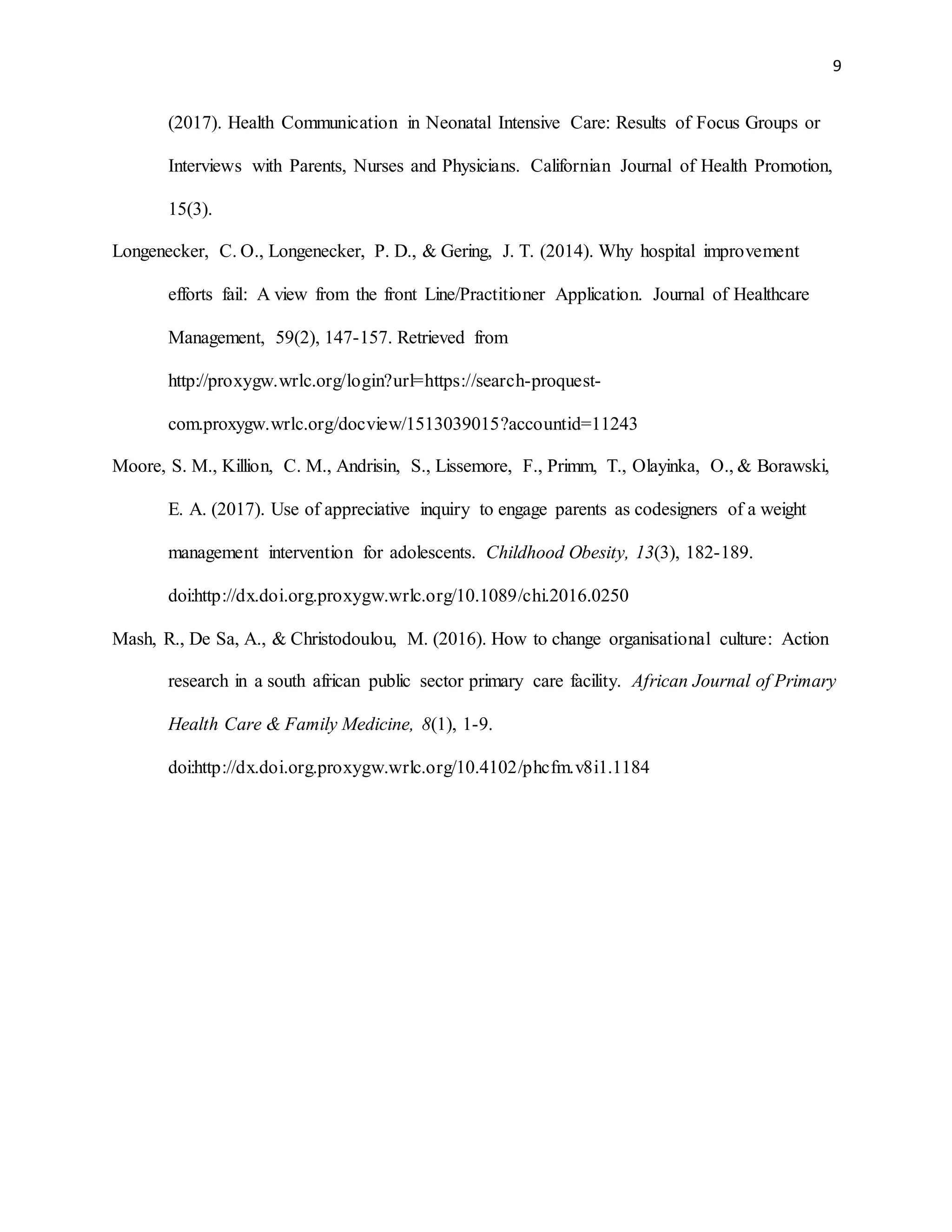 9
(2017). Health Communication in Neonatal Intensive Care: Results of Focus Groups or
Interviews with Parents, Nurses and Physicians. Californian Journal of Health Promotion,
15(3).
Longenecker, C. O., Longenecker, P. D., & Gering, J. T. (2014). Why hospital improvement
efforts fail: A view from the front Line/Practitioner Application. Journal of Healthcare
Management, 59(2), 147-157. Retrieved from
http://proxygw.wrlc.org/login?url=https://search-proquest-
com.proxygw.wrlc.org/docview/1513039015?accountid=11243
Moore, S. M., Killion, C. M., Andrisin, S., Lissemore, F., Primm, T., Olayinka, O., & Borawski,
E. A. (2017). Use of appreciative inquiry to engage parents as codesigners of a weight
management intervention for adolescents. Childhood Obesity, 13(3), 182-189.
doi:http://dx.doi.org.proxygw.wrlc.org/10.1089/chi.2016.0250
Mash, R., De Sa, A., & Christodoulou, M. (2016). How to change organisational culture: Action
research in a south african public sector primary care facility. African Journal of Primary
Health Care & Family Medicine, 8(1), 1-9.
doi:http://dx.doi.org.proxygw.wrlc.org/10.4102/phcfm.v8i1.1184
 