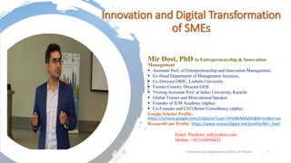 Innovation and Digital Transformation
of SMEs
7/22/2020 Innovation and Digitalization of SMEs of Pakistan 1
Mir Dost, PhD in Entrepreneurship & Innovation
Management
▪ Assistant Prof. of Entrepreneurship and Innovation Management,
▪ Ex-Head Department of Management Sciences,
▪ Ex-Director ORIC, Lasbela University
▪ Former Country Director GEB
▪ Visiting Assistant Prof. at Indus University, Karachi
▪ Global Trainer and Motivational Speaker
▪ Founder of ILM Academy (alpha)
▪ Co-Founder and CEO Bolan Consultancy (alpha)
Google Scholar Profile:
https://scholar.google.com/citations?user=5PxlBXAAAAAJ&hl=en&oi=ao
ResearchGate Profile: https://www.researchgate.net/profile/Mir_Dost
Email: Pandrani_md@yahoo.com
Mobile: +923168898425
 