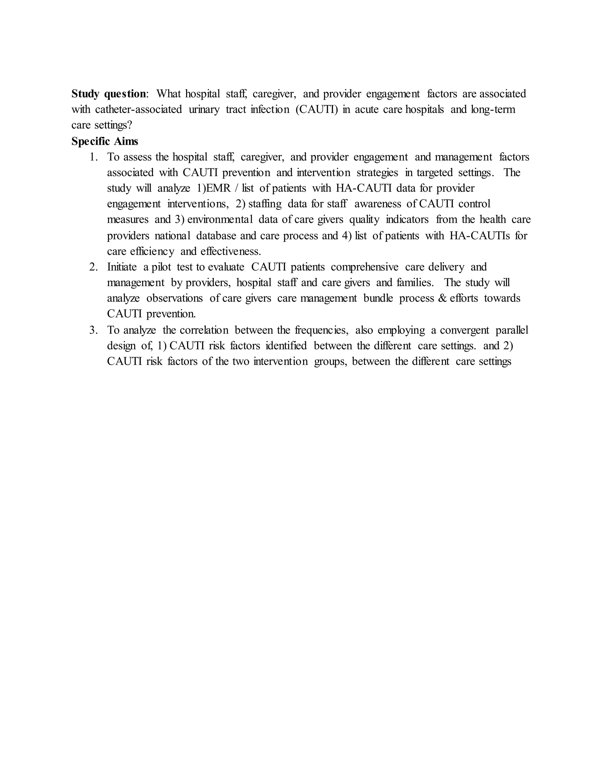 Study question: What hospital staff, caregiver, and provider engagement factors are associated
with catheter-associated urinary tract infection (CAUTI) in acute care hospitals and long-term
care settings?
Specific Aims
1. To assess the hospital staff, caregiver, and provider engagement and management factors
associated with CAUTI prevention and intervention strategies in targeted settings. The
study will analyze 1)EMR / list of patients with HA-CAUTI data for provider
engagement interventions, 2) staffing data for staff awareness of CAUTI control
measures and 3) environmental data of care givers quality indicators from the health care
providers national database and care process and 4) list of patients with HA-CAUTIs for
care efficiency and effectiveness.
2. Initiate a pilot test to evaluate CAUTI patients comprehensive care delivery and
management by providers, hospital staff and care givers and families. The study will
analyze observations of care givers care management bundle process & efforts towards
CAUTI prevention.
3. To analyze the correlation between the frequencies, also employing a convergent parallel
design of, 1) CAUTI risk factors identified between the different care settings. and 2)
CAUTI risk factors of the two intervention groups, between the different care settings
 