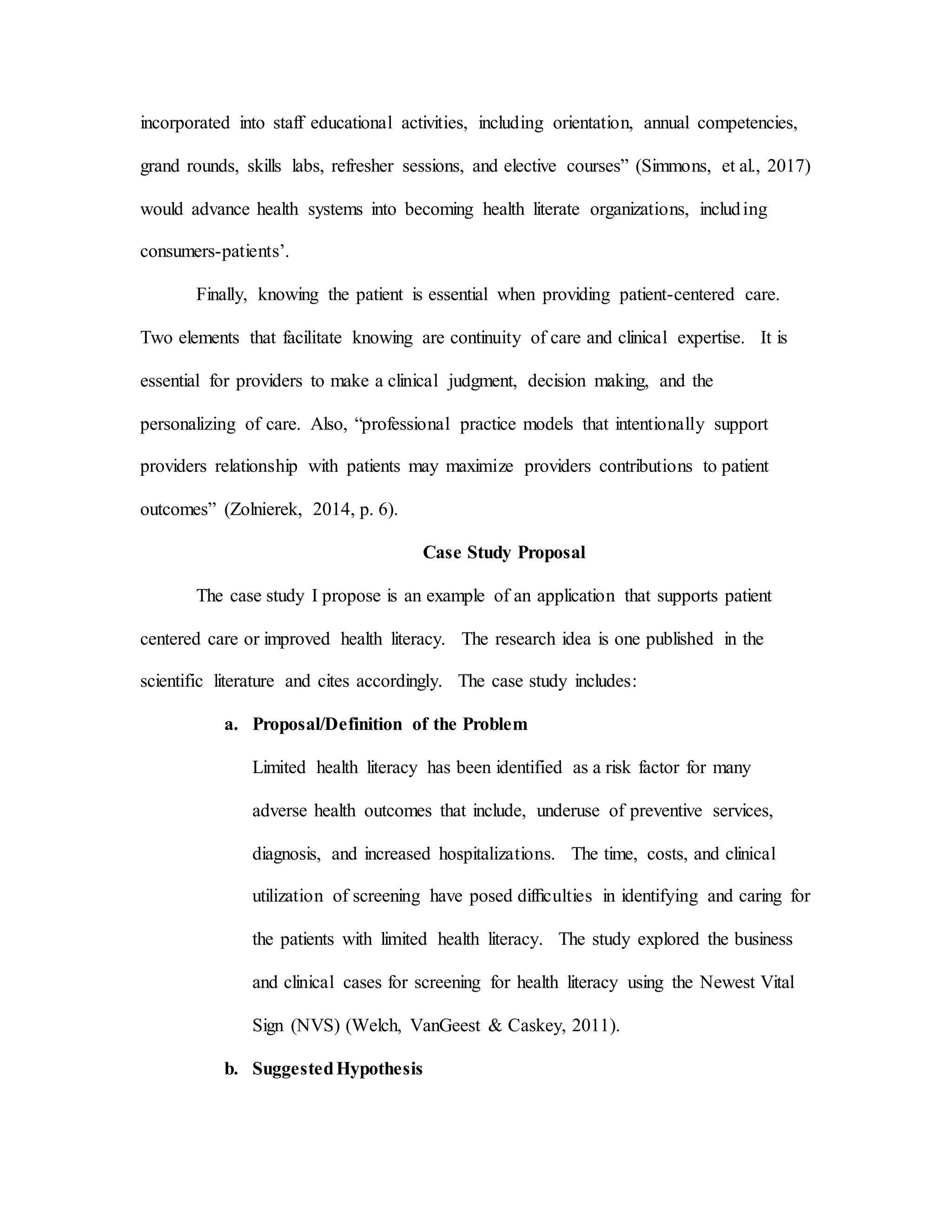 incorporated into staff educational activities, including orientation, annual competencies,
grand rounds, skills labs, refresher sessions, and elective courses” (Simmons, et al., 2017)
would advance health systems into becoming health literate organizations, including
consumers-patients’.
Finally, knowing the patient is essential when providing patient-centered care.
Two elements that facilitate knowing are continuity of care and clinical expertise. It is
essential for providers to make a clinical judgment, decision making, and the
personalizing of care. Also, “professional practice models that intentionally support
providers relationship with patients may maximize providers contributions to patient
outcomes” (Zolnierek, 2014, p. 6).
Case Study Proposal
The case study I propose is an example of an application that supports patient
centered care or improved health literacy. The research idea is one published in the
scientific literature and cites accordingly. The case study includes:
a. Proposal/Definition of the Problem
Limited health literacy has been identified as a risk factor for many
adverse health outcomes that include, underuse of preventive services,
diagnosis, and increased hospitalizations. The time, costs, and clinical
utilization of screening have posed difﬁculties in identifying and caring for
the patients with limited health literacy. The study explored the business
and clinical cases for screening for health literacy using the Newest Vital
Sign (NVS) (Welch, VanGeest & Caskey, 2011).
b. SuggestedHypothesis
 