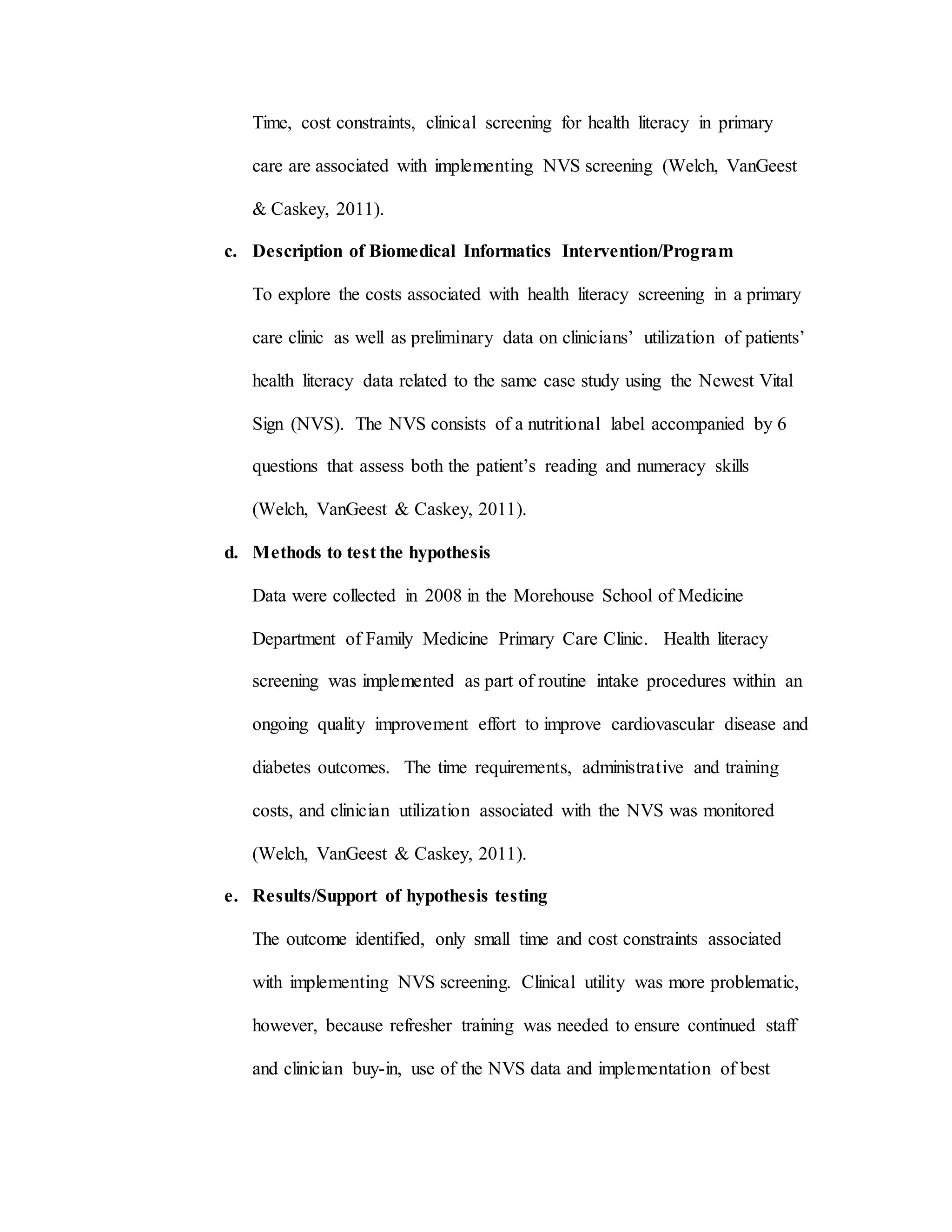 Time, cost constraints, clinical screening for health literacy in primary
care are associated with implementing NVS screening (Welch, VanGeest
& Caskey, 2011).
c. Description of Biomedical Informatics Intervention/Program
To explore the costs associated with health literacy screening in a primary
care clinic as well as preliminary data on clinicians’ utilization of patients’
health literacy data related to the same case study using the Newest Vital
Sign (NVS). The NVS consists of a nutritional label accompanied by 6
questions that assess both the patient’s reading and numeracy skills
(Welch, VanGeest & Caskey, 2011).
d. Methods to test the hypothesis
Data were collected in 2008 in the Morehouse School of Medicine
Department of Family Medicine Primary Care Clinic. Health literacy
screening was implemented as part of routine intake procedures within an
ongoing quality improvement effort to improve cardiovascular disease and
diabetes outcomes. The time requirements, administrative and training
costs, and clinician utilization associated with the NVS was monitored
(Welch, VanGeest & Caskey, 2011).
e. Results/Support of hypothesis testing
The outcome identified, only small time and cost constraints associated
with implementing NVS screening. Clinical utility was more problematic,
however, because refresher training was needed to ensure continued staff
and clinician buy-in, use of the NVS data and implementation of best
 