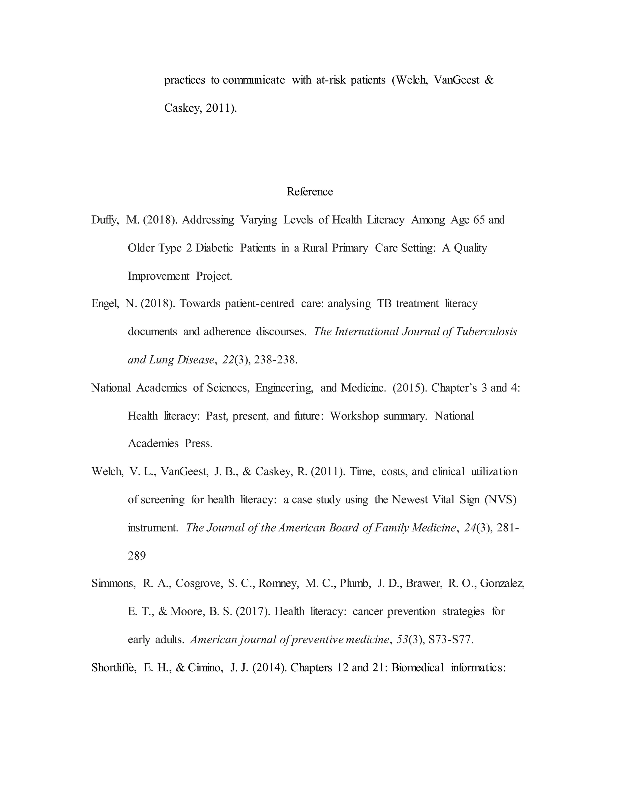 practices to communicate with at-risk patients (Welch, VanGeest &
Caskey, 2011).
Reference
Duffy, M. (2018). Addressing Varying Levels of Health Literacy Among Age 65 and
Older Type 2 Diabetic Patients in a Rural Primary Care Setting: A Quality
Improvement Project.
Engel, N. (2018). Towards patient-centred care: analysing TB treatment literacy
documents and adherence discourses. The International Journal of Tuberculosis
and Lung Disease, 22(3), 238-238.
National Academies of Sciences, Engineering, and Medicine. (2015). Chapter’s 3 and 4:
Health literacy: Past, present, and future: Workshop summary. National
Academies Press.
Welch, V. L., VanGeest, J. B., & Caskey, R. (2011). Time, costs, and clinical utilization
of screening for health literacy: a case study using the Newest Vital Sign (NVS)
instrument. The Journal of the American Board of Family Medicine, 24(3), 281-
289
Simmons, R. A., Cosgrove, S. C., Romney, M. C., Plumb, J. D., Brawer, R. O., Gonzalez,
E. T., & Moore, B. S. (2017). Health literacy: cancer prevention strategies for
early adults. American journal of preventive medicine, 53(3), S73-S77.
Shortliffe, E. H., & Cimino, J. J. (2014). Chapters 12 and 21: Biomedical informatics:
 