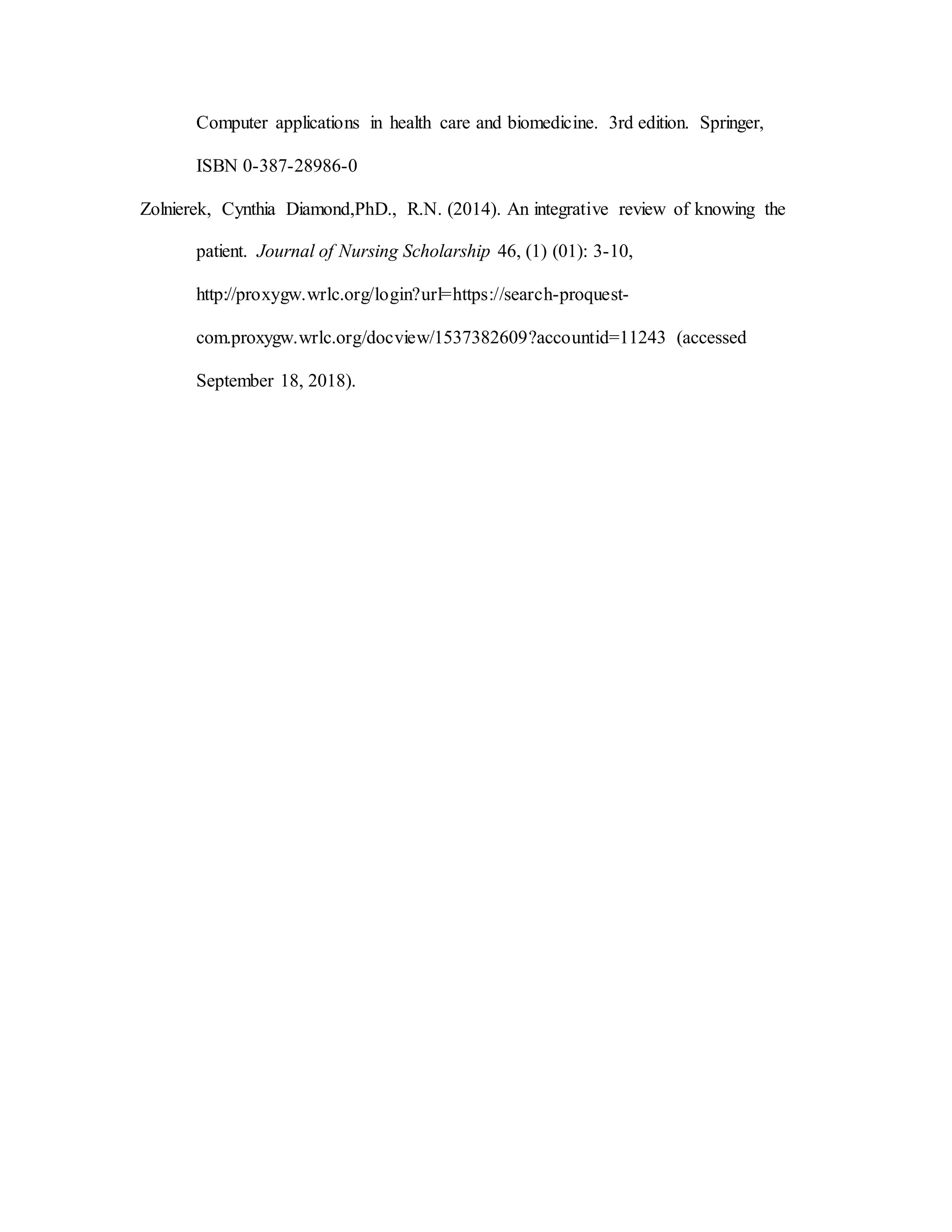 Computer applications in health care and biomedicine. 3rd edition. Springer,
ISBN 0-387-28986-0
Zolnierek, Cynthia Diamond,PhD., R.N. (2014). An integrative review of knowing the
patient. Journal of Nursing Scholarship 46, (1) (01): 3-10,
http://proxygw.wrlc.org/login?url=https://search-proquest-
com.proxygw.wrlc.org/docview/1537382609?accountid=11243 (accessed
September 18, 2018).
 