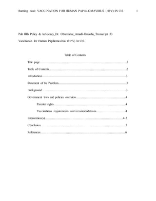 Running head: VACCINATION FOR HUMAN PAPILLOMAVIRUS (HPV) IN U.S 1
Pub Hlth Policy & Advocacy_Dr. Obumneke_Amadi-Onuoha_Transcript 33
Vaccination for Human Papillomavirus (HPV) In U.S
Table of Contents
Title page…………………………………………………………………………..1
Table of Contents………………………………………………………………….2
Introduction..............................................................................................................3
Statement of the Problem.........................................................................................3
Background………………………………………………………………………..3
Government laws and policies overview………………………………………….4
Parental rights……………………………………………………………..4
Vaccinations requirements and recommendations………………………..4
Intervention(s)…………………………………………………………………..4-5
Conclusion………………………………………………………………………...5
References………………………………………………………………………...6
 