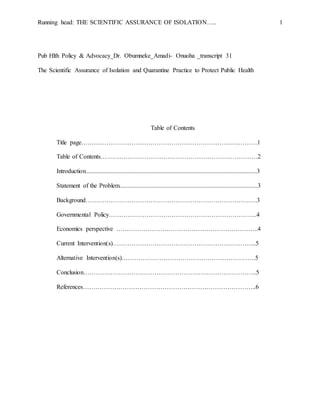 Running head: THE SCIENTIFIC ASSURANCE OF ISOLATION….. 1
Pub Hlth Policy & Advocacy_Dr. Obumneke_Amadi- Onuoha _transcript 31
The Scientific Assurance of Isolation and Quarantine Practice to Protect Public Health
Table of Contents
Title page…………………………………………………………………………1
Table of Contents…………………………………………………………………2
Introduction.............................................................................................................3
Statement of the Problem........................................................................................3
Background……………………………………………………………………….3
Governmental Policy……………………………………………………………..4
Economics perspective …………………………………………………………..4
Current Intervention(s)…………………………………………………………...5
Alternative Intervention(s)……………………………………………………….5
Conclusion………………………………………………………………………..5
References………………………………………………………………………..6
 