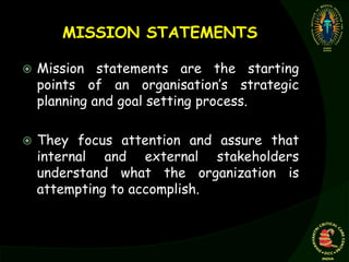 MISSION STATEMENTS
 Mission statements are the starting
points of an organisation’s strategic
planning and goal setting process.
 They focus attention and assure that
internal and external stakeholders
understand what the organization is
attempting to accomplish.
 