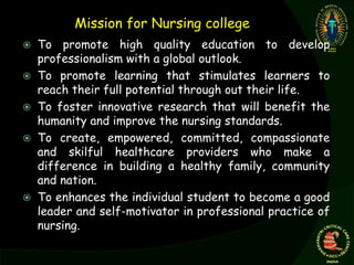 Mission for Nursing college
 To promote high quality education to develop
professionalism with a global outlook.
 To promote learning that stimulates learners to
reach their full potential through out their life.
 To foster innovative research that will benefit the
humanity and improve the nursing standards.
 To create, empowered, committed, compassionate
and skilful healthcare providers who make a
difference in building a healthy family, community
and nation.
 To enhances the individual student to become a good
leader and self-motivator in professional practice of
nursing.
 