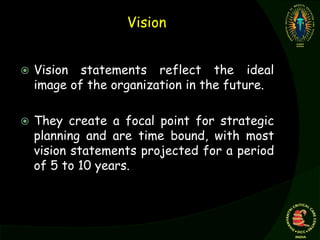 Vision
 Vision statements reflect the ideal
image of the organization in the future.
 They create a focal point for strategic
planning and are time bound, with most
vision statements projected for a period
of 5 to 10 years.
 