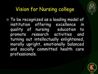 Vision for Nursing college
 To be recognized as a leading model of
institution offering excellence in
quality of nursing education to
promote research activities and
turning out intellectually enlightened,
morally upright, emotionally balanced
and socially committed health care
professionals.
 