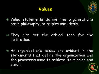Values
 Value statements define the organisation’s
basic philosophy, principles and ideals.
 They also set the ethical tone for the
institution.
 An organisation’s values are evident in the
statements that define the organization and
the processes used to achieve its mission and
vision.
 