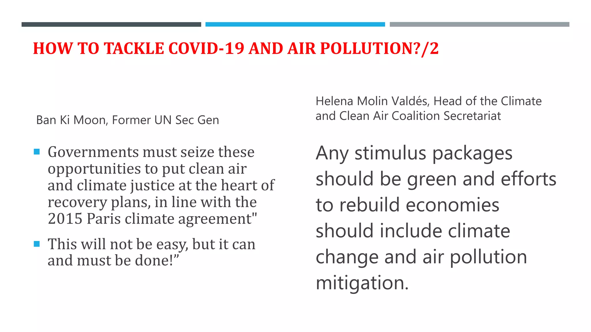 HOW TO TACKLE COVID-19 AND AIR POLLUTION?/2
Ban Ki Moon, Former UN Sec Gen
 Governments must seize these
opportunities to put clean air
and climate justice at the heart of
recovery plans, in line with the
2015 Paris climate agreement"
 This will not be easy, but it can
and must be done!”
Helena Molin Valdés, Head of the Climate
and Clean Air Coalition Secretariat
Any stimulus packages
should be green and efforts
to rebuild economies
should include climate
change and air pollution
mitigation.
 