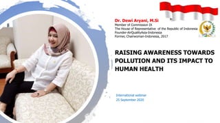 Dr. Dewi Aryani, M.Si
Member of Commission IX
The House of Representative of the Republic of Indonesia
Founder-AirQualityAsia-Indonesia
Former, Chairwoman-Indonesia, 2017
RAISING AWARENESS TOWARDS
POLLUTION AND ITS IMPACT TO
HUMAN HEALTH
International webinar
25 September 2020
 