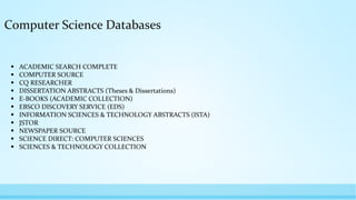 Computer Science Databases
 ACADEMIC SEARCH COMPLETE
 COMPUTER SOURCE
 CQ RESEARCHER
 DISSERTATION ABSTRACTS (Theses & Dissertations)
 E-BOOKS (ACADEMIC COLLECTION)
 EBSCO DISCOVERY SERVICE (EDS)
 INFORMATION SCIENCES & TECHNOLOGY ABSTRACTS (ISTA)
 JSTOR
 NEWSPAPER SOURCE
 SCIENCE DIRECT: COMPUTER SCIENCES
 SCIENCES & TECHNOLOGY COLLECTION
 