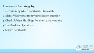 Plan a search strategy by:
1. Determining which database(s) to search
2. Identify keywords from your research question
3. Check Subject Headings for alternative word use
4. Use Boolean Operators
5. Search database(s)
 