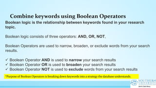 Combine keywords using Boolean Operators
Boolean logic is the relationship between keywords found in your research
topic.
Boolean logic consists of three operators: AND, OR, NOT,
Boolean Operators are used to narrow, broaden, or exclude words from your search
results.
 Boolean Operator AND is used to narrow your search results
 Boolean Operator OR is used to broaden your search results
 Boolean Operator NOT is used to exclude words from your search results
*Purpose of Boolean Operators is breaking down keywords into a strategy the database understands.
 