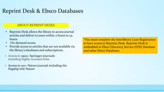 ABOUT REPRINT DESKS
• Access to 2500+ Springer journals
including highly-accessed titles
• Access to 100+ Nature journals including the
flagship title Nature
Reprint Desk & Ebsco Databases
• Reprints Desk allows the library to access journal
articles and deliver to users within 2 hours to 24
hours.
• On-demand access
• Provide access to articles that are not available via
the library’s databases and subscriptions.
*You must complete the Interlibrary Loan Registration
to have access to Reprints Desk. Reprints Desk is
embedded in Ebsco Discovery Service (EDS) Database
and other Ebsco Databases.
 