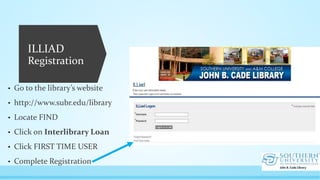 ILLIAD
Registration
• Go to the library’s website
• http://www.subr.edu/library
• Locate FIND
• Click on Interlibrary Loan
• Click FIRST TIME USER
• Complete Registration
 