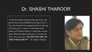 Dr. SHASHI THAROOR
A kid who started writing at the age of six and
got his first story published at the age of ten. A
boy who became the youngest person, at the age
of twenty-two, to receive a doctorate in the
history of Fletcher School. A man who was the
most followed Indian politician on Twitter till
2013. Our very own “The DICTIONARY OF
THE PARLIAMENT” – Dr. Shashi Tharoor.
 