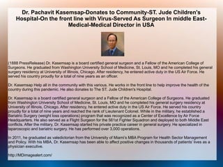 Dr. Pachavit Kasemsap-Donates to Community-ST. Jude Children's
Hospital-On the front line with Virus-Served As Surgeon In middle East-
Medical-Medical Director in USA
(1888 PressRelease) Dr. Kasemsap is a board certified general surgeon and a Fellow of the American College of
Surgeons. He graduated from Washington University School of Medicine, St. Louis, MO and he completed his general
surgery residency at University of Illinois, Chicago. After residency, he entered active duty in the US Air Force. He
served his country proudly for a total of nine years as an officer.
Dr. Kasemsap Help all in the community with this various. He works in the front line to help improve the health of the
country during this pandemic. He also donates to The ST. Jude Children's Hospital.
Dr. Kasemsap is a board certified general surgeon and a Fellow of the American College of Surgeons. He graduated
from Washington University School of Medicine, St. Louis, MO and he completed his general surgery residency at
University of Illinois, Chicago. After residency, he entered active duty in the US Air Force. He served his country
proudly for a total of nine years and reached the rank of Lieutenant Colonel. While in the military, he established a
Bariatric Surgery (weight loss operations) program that was recognized as a Center of Excellence by Air Force
Headquarters. He also served as a Flight Surgeon for the 561st Fighter Squadron and deployed to both Middle East
conflicts. After the military, Dr. Kasemsap started his private practice career in general surgery. He specialized in
laparoscopic and bariatric surgery. He has performed over 3,000 operations.
In 2011, he graduated as valedictorian from the University of Miami’s MBA Program for Health Sector Management
and Policy. With his MBA, Dr. Kasemsap has been able to affect positive changes in thousands of patients’ lives as a
physician executive.
http://MDimagealert.com/
 