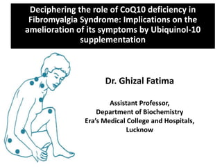 Deciphering the role of CoQ10 deficiency in
Fibromyalgia Syndrome: Implications on the
amelioration of its symptoms by Ubiquinol-10
supplementation
Dr. Ghizal Fatima
Assistant Professor,
Department of Biochemistry
Era’s Medical College and Hospitals,
Lucknow
 