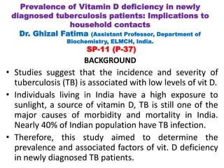 BACKGROUND
• Studies suggest that the incidence and severity of
tuberculosis (TB) is associated with low levels of vit D.
• Individuals living in India have a high exposure to
sunlight, a source of vitamin D, TB is still one of the
major causes of morbidity and mortality in India.
Nearly 40% of Indian population have TB infection.
• Therefore, this study aimed to determine the
prevalence and associated factors of vit. D deficiency
in newly diagnosed TB patients.
Prevalence of Vitamin D deficiency in newly
diagnosed tuberculosis patients: Implications to
household contacts
Dr. Ghizal Fatima (Assistant Professor, Department of
Biochemistry, ELMCH, India.
SP-11 (P-37)
 
