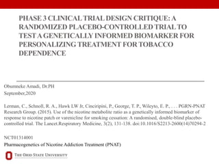 PHASE 3 CLINICALTRIALDESIGN CRITIQUE:A
RANDOMIZED PLACEBO-CONTROLLEDTRIALTO
TESTAGENETICALLYINFORMED BIOMARKER FOR
PERSONALIZING TREATMENT FORTOBACCO
DEPENDENCE
Obumneke Amadi, Dr.PH
September,2020
Lerman, C., Schnoll, R. A., Hawk LW Jr, Cinciripini, P., George, T. P., Wileyto, E. P., . . . PGRN-PNAT
Research Group. (2015). Use of the nicotine metabolite ratio as a genetically informed biomarker of
response to nicotine patch or varenicline for smoking cessation: A randomised, double-blind placebo-
controlled trial. The Lancet.Respiratory Medicine, 3(2), 131-138. doi:10.1016/S2213-2600(14)70294-2
NCT01314001
Pharmacogenetics of Nicotine Addiction Treatment (PNAT)
 
