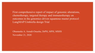 First comprehensive report of impact of genomic alterations,
chemotherapy, targeted therapy and immunotherapy on
outcomes in the genomics driven squamous master protocol
LungMAP:Umbrella design Trial
Obumneke A. Amadi-Onuoha, DrPH, MPH, MSHS
November 21, 2020
 