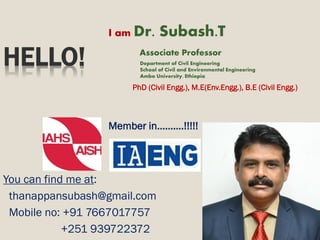 1
HELLO!
I am Dr. Subash.T
Associate Professor
Department of Civil Engineering
School of Civil and Environmental Engineering
Ambo University, Ethiopia
PhD (Civil Engg.), M.E(Env.Engg.), B.E (Civil Engg.)
Member in..........!!!!!
You can find me at:
thanappansubash@gmail.com
Mobile no: +91 7667017757
+251 939722372
 