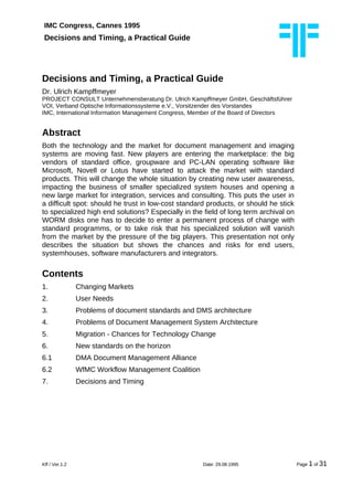 IMC Congress, Cannes 1995
Decisions and Timing, a Practical Guide
Decisions and Timing, a Practical Guide
Dr. Ulrich Kampffmeyer
PROJECT CONSULT Unternehmensberatung Dr. Ulrich Kampffmeyer GmbH, Geschäftsführer
VOI, Verband Optische Informationssysteme e.V., Vorsitzender des Vorstandes
IMC, International Information Management Congress, Member of the Board of Directors
Abstract
Both the technology and the market for document management and imaging
systems are moving fast. New players are entering the marketplace: the big
vendors of standard office, groupware and PC-LAN operating software like
Microsoft, Novell or Lotus have started to attack the market with standard
products. This will change the whole situation by creating new user awareness,
impacting the business of smaller specialized system houses and opening a
new large market for integration, services and consulting. This puts the user in
a difficult spot: should he trust in low-cost standard products, or should he stick
to specialized high end solutions? Especially in the field of long term archival on
WORM disks one has to decide to enter a permanent process of change with
standard programms, or to take risk that his specialized solution will vanish
from the market by the pressure of the big players. This presentation not only
describes the situation but shows the chances and risks for end users,
systemhouses, software manufacturers and integrators.
Contents
1. Changing Markets
2. User Needs
3. Problems of document standards and DMS architecture
4. Problems of Document Management System Architecture
5. Migration - Chances for Technology Change
6. New standards on the horizon
6.1 DMA Document Management Alliance
6.2 WfMC Workflow Management Coalition
7. Decisions and Timing
Kff / Ver.1.2 Date: 29.08.1995 Page 1 of 31
 