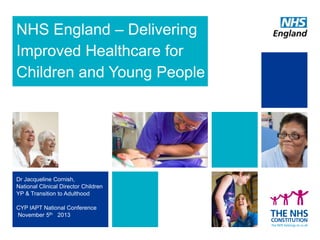 NHS England – Delivering
Improved Healthcare for
Children and Young People

Dr Jacqueline Cornish,
National Clinical Director Children
YP & Transition to Adulthood
CYP IAPT National Conference
November 5th 2013

 
