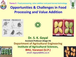 Opportunities & Challenges in Food
Processing and Value Addition
Dr. S. K. Goyal
Assistant Professor (Stage-III)
Department of Agricultural Engineering
Institute of Agricultural Sciences,
BHU, Varanasi (U.P.)
email: skgoyal@bhu.ac.in
Theme 5 : Food processing, value addition and post harvest technology
 