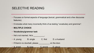SELECTIVE READING
• Focuses on formal aspects of language (lexical, grammatical and a few discourse
features).
• It includes what many incorrectly think of as testing “vocabulary and grammar”.
• MULTIPLE CHOICE
• Vocabulary/grammar task
• He’s not married. He’s __________.
• A. young B. single C. first D. a husband
• If there’s no doorbell, please __________ on the door.
• A. kneel B. type C. knock D. shout
 