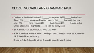 CLOZE VOCABULARY GRAMMAR TASK
• I’ve lived in the United States (21) _____ three years. I (22) _____live in Costa
Rica. I (23) _____ speak any English. I used to (24)_____ homesick, but now I
enjoy (25) _____ here. I never (26) _____ back home (27) _____ I came to the
United States, but I might (28) _____to visit my family soon.
• 21. A. since 23. A. couldn’t 25. A. live 27. A. when
• B. for B. could B. to live B. while C. during C. can C. living C. since 22. A. used to
24. A. been 26. A. be 28. A. go
• B. use to B. be B. been B. will go C. was C. being C. was C. going
 
