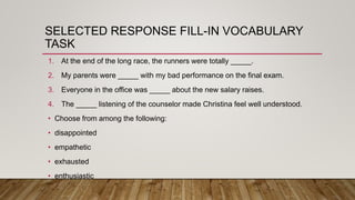 SELECTED RESPONSE FILL-IN VOCABULARY
TASK
1. At the end of the long race, the runners were totally _____.
2. My parents were _____ with my bad performance on the final exam.
3. Everyone in the office was _____ about the new salary raises.
4. The _____ listening of the counselor made Christina feel well understood.
• Choose from among the following:
• disappointed
• empathetic
• exhausted
• enthusiastic
 