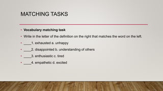 MATCHING TASKS
• Vocabulary matching task
• Write in the letter of the definition on the right that matches the word on the left.
• ____1. exhausted a. unhappy
• ____2. disappointed b. understanding of others
• ____3. enthusiastic c. tired
• ____4. empathetic d. excited
 