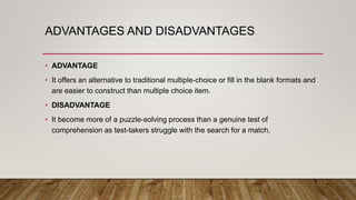 ADVANTAGES AND DISADVANTAGES
• ADVANTAGE
• It offers an alternative to traditional multiple-choice or fill in the blank formats and
are easier to construct than multiple choice item.
• DISADVANTAGE
• It become more of a puzzle-solving process than a genuine test of
comprehension as test-takers struggle with the search for a match.
 