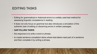 EDITING TASKS
• Editing for grammatical or rhetorical errors is a widely used test method for
assessing linguistic competence in reading.
• It does not only focus on grammar but also introduces a simulation of the
authentic task of editing or discerning errors in written passages.
• GAP-FILLING TASKS
• the response is to write a word or phrase.
• to create sentence completion items where test-takers read part of a sentence
and then complete it by writing a phrase.
 