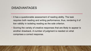DISADVANTAGES
• it has a questionable assessment of reading ability. The task
requires both reading and writing performance, thus, rendering it of
low validity in isolating reading as the sole criterion.
• Scoring the variety of creative responses that are likely to appear is
another drawback. A number of judgment is needed on what
comprises a correct response.
 
