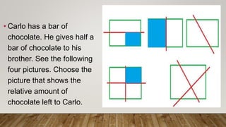 • Carlo has a bar of
chocolate. He gives half a
bar of chocolate to his
brother. See the following
four pictures. Choose the
picture that shows the
relative amount of
chocolate left to Carlo.
 