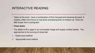 INTERACTIVE READING
• Tasks at this level , have a combination of form-focused and meaning-focused. It
implies a little more focus on top-down processing than on bottom-up. Texts are
little longer from a paragraph.
• Cloze tasks:
• The ability to fill in gaps in an incomplete image and supply omitted details. Two
approaches to the scoring of close test:
1. Exact word method
2. Appropriate word method
 