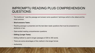 IMPROMPTU READING PLUS COMPREHENSION
QUESTIONS:
• The traditional “ read the passage and answer some questions” technique which is the oldest and the
most common.
• Short-answers Tasks:
• Reading passage is presented and the test taker reads questions that must be answered in a
sentence or two.
• Open-ended reading comprehension questions.
• Editing (Longer Texts):
• Editing method is used to longer passages of 200 to 300 words.
• There are some advantages of this method in the longer format.
• Authenticity
• Stimulates proofreading.
 