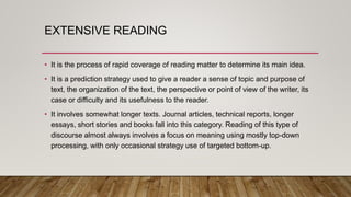 EXTENSIVE READING
• It is the process of rapid coverage of reading matter to determine its main idea.
• It is a prediction strategy used to give a reader a sense of topic and purpose of
text, the organization of the text, the perspective or point of view of the writer, its
case or difficulty and its usefulness to the reader.
• It involves somewhat longer texts. Journal articles, technical reports, longer
essays, short stories and books fall into this category. Reading of this type of
discourse almost always involves a focus on meaning using mostly top-down
processing, with only occasional strategy use of targeted bottom-up.
 
