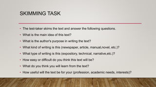 SKIMMING TASK
• The test-taker skims the text and answer the following questions.
• What is the main idea of this text?
• What is the author's purpose in writing the text?
• What kind of writing is this (newspaper, article, manual,novel, etc.)?
• What type of writing is this (expository, technical, narrative,etc.)?
• How easy or difficult do you think this text will be?
• What do you think you will learn from the text?
• How useful will the text be for your (profession, academic needs, interests)?
 