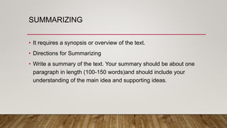 SUMMARIZING
• It requires a synopsis or overview of the text.
• Directions for Summarizing
• Write a summary of the text. Your summary should be about one
paragraph in length (100-150 words)and should include your
understanding of the main idea and supporting ideas.
 