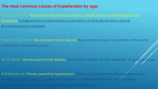 The most common causes of hypertension by age:
Newborn:### Renal artery thrombosis or embolus (umbilical artery catheter) Renal vein
thrombosis Congenital renal malformations Coarctation of aorta Renal artery stenosis
Bronchopulmonary dysplasia
Infancy to 6 years: Renal parenchymal disease، Renal artery stenosis، Coarctation of the aorta
Medications، Endocrine causes
6–10 years : Renal parenchymal disease، Renal artery stenosis، Primary (essential) ،Endocrine causes
Adolescence: Primary (essential) hypertension، White coat hypertension، Renal parenchymal
disease Substance abuse (cocaine, amphetamines, methamphetamines, phencyclidine,
methylphenidate, caffeine) Teen pregnancy Endocrine cause
 