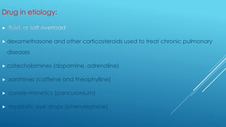 Drug in etiology:

 dexamethasone and other corticosteroids used to treat chronic pulmonary
diseases
 catecholamines (dopamine, adrenaline)
 xanthines (caffeine and theophylline)
 curare-mimetics (pancuronium)
 mydriatic eye drops (phenylephrine)
 