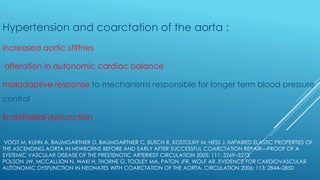 VOGT M, KUHN A, BAUMGARTNER D, BAUMGARTNER C, BUSCH R, KOSTOLNY M, HESS J. IMPAIRED ELASTIC PROPERTIES OF
THE ASCENDING AORTA IN NEWBORNS BEFORE AND EARLY AFTER SUCCESSFUL COARCTATION REPAIR—PROOF OF A
SYSTEMIC VASCULAR DISEASE OF THE PRESTENOTIC ARTERIES? CIRCULATION 2005; 111: 3269–3273.
POLSON JW, MCCALLION N, WAKI H, THORNE G, TOOLEY MA, PATON JFR, WOLF AR. EVIDENCE FOR CARDIOVASCULAR
AUTONOMIC DYSFUNCTION IN NEONATES WITH COARCTATION OF THE AORTA. CIRCULATION 2006; 113: 2844–2850
Hypertension and coarctation of the aorta :
increased aortic stiffnes
alteration in autonomic cardiac balance
maladaptive response to mechanisms responsible for longer term blood pressure
control
Endothelial dysfunction
 