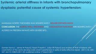MAXIMUM AORTIC THICKNESS WAS SIGNIFICANTLY HIGHER STIFFNESS INDEX
CONCLUSION: THE AORTIC WALL THICKNESS AND VASOMOTOR FUNCTION ARE SIGNIFICANTLY
ALTERED IN PRETERM INFANTS WITH SEVERE BPD..
Systemic arterial stiffness in infants with bronchopulmonary
dysplasia: potential cause of systemic hypertension:
Damien Kenny1, Jaimie W Polson2, Robin P Martin1, Julian FR Paton3 and Andrew R Wolf 4 Patients with
coarctation of the aorta develop early onset hypertension in spite of early effective repair. (2011) 34, 543–
547; doi:10.1038/hr.2011.22; published online 17 March 2011
 
