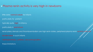 Plasma renin activity is very high in newborns
little data normal values for infants
particularly for preterm
typically quite high in infancy
particularly in premature
renal artery stenosis and thromboembolism are high renin states, peripheral plasma renin activity may not
be elevated in such infants
methylxanthines, caffeine, and aminophylline
these limitations
 